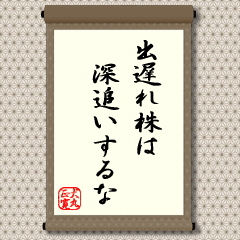 相場の最終場面で買われる出遅れ銘柄は、天井つかみとなる懸念が強いので深追いせず短期勝負を心がけるのがよいという教えです。言葉にすれば簡単でも、なかなか実行できないのが相場の難しいところですが、投資相談で一番多いのも、実は、出遅れ銘柄に対するものです。失敗しないためにも、投資にあたって心しておきたい格言です。