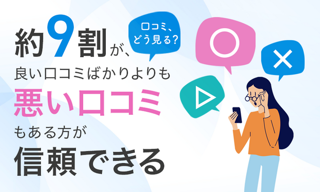 【口コミ、どう見る？】約9割が、良い口コミばかりよりも「悪い口コミもある方が信頼できる」