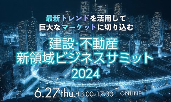 【6月27日開催】最新トレンドを活用して巨大なマーケットに切り込む「建設・不動産　新領域ビジネスサミット2024」開催！