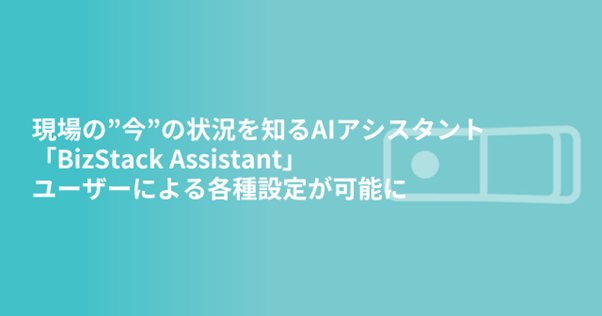 現場の”今”の状況を知るAIアシスタント「BizStack Assistant」ユーザーによる各種設定が可能に