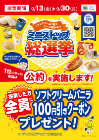 ソフトクリームに次ぐエース商品は あなたの一票で決まります！ ミニストップ総選挙、９月１３日（金）から実施します！！ 投票した方、全員にソフトクリームバニラ１００円引きデジタルクーポンプレゼント！ 投票期間：９月１３日（金）〜９月３０日（月）