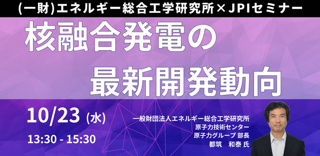 【JPIセミナー】（一財）エネルギー総合工学研究所「核融合発電の最新開発動向、残された課題と発電炉実現に向けた今後の見通し」10月23日(水)開催