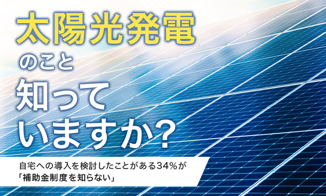 【太陽光発電のこと知っていますか？】自宅への導入を検討したことがある34％が「補助金制度を知らない」