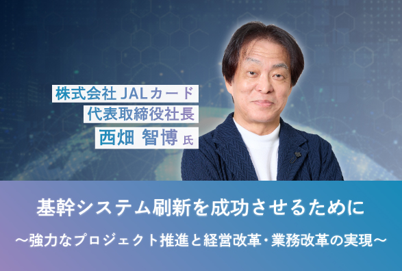 JALカード 代表取締役社長 西畑智博氏が語る基幹システム刷新成功の要諦『基幹システム刷新を成功させるために～強力なプロジェクト推進と経営改革・業務改革の実現～』