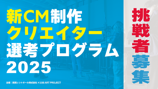 「まだ誰も見たことがない映像」を求めて　西尾レントオール×108 ART PROJECT 39歳以下向け「新CM制作クリエイター選考プログラム2025」への挑戦者を募集します
