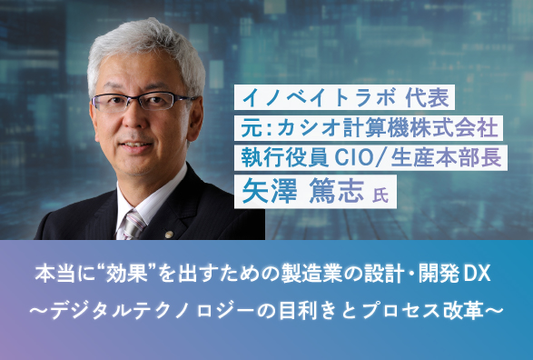 元・カシオ計算機CIO 矢澤 篤志氏が語る「本当に“効果”を出すための製造業の設計・開発DX～デジタルテクノロジーの目利きとプロセス改革～」