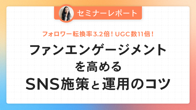 【セミナーレポート公開】フォロワー転換率3.2倍！UGC数11倍！ファンエンゲージメントを高めるSNS施策と運用のコツ