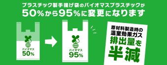 プラスチック製手さげ袋の素材をバイオマスプラスチック95%へ変更
原材料製造時の温室効果ガス排出量を半減へ