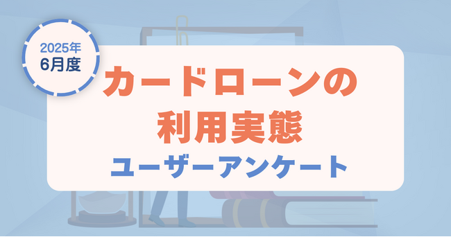 【2025年6月度】カードローンの利用実態に関するユーザーアンケート