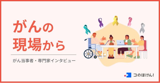 がんと向き合う人たちの言葉を届けるーがんの当事者・専門家インタビュー「がんの現場から」連載開始｜ 保険の一括比較・見積もりサイト「コのほけん！」