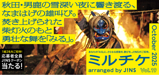 ちょっと特別な「見る」「観る」「視る」へ、JINSが毎月ご招待する「ミルチケ」秋田・男鹿の雪深い夜に響き渡る、なまはげの雄叫び。10月は焚き上げられた柴灯火のもと勇壮な舞を「みる」
