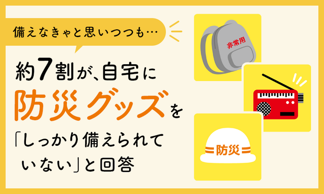【備えなきゃと思いつつも...】約7割が、自宅に防災グッズを「しっかり備えられていない」と回答