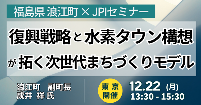 【JPIセミナー】福島県 浪江町「復興戦略と水素タウン構想が拓く次世代まちづくりモデル」12月22日(月)＜東京開催＞