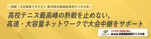 ＜協賛：大正製薬リポビタン 第48回全国選抜高校テニス大会＞
高校テニス最高峰の熱戦を止めない。高速・大容量ネットワークを提供し円滑な大会進行に貢献