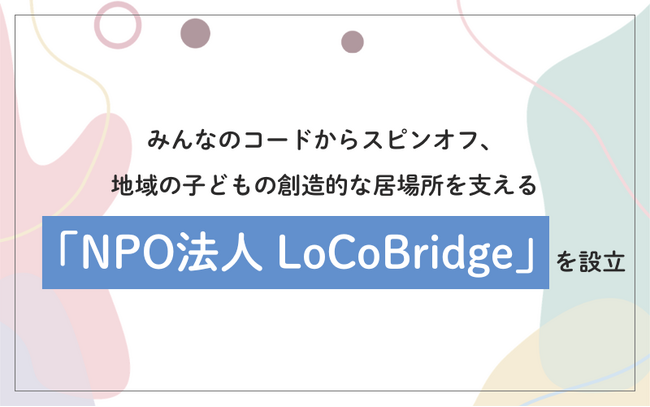 みんなのコードからスピンオフ、地域の子どもの創造的な居場所を支える「NPO法人 LoCoBridge」を設立
