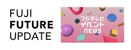 FUJI FUTURE UPDATE/フジテレビ イベント NEWS FUJI FUTURE UPDATE/フジテレビ イベント NEWS