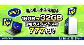 【ドスパラ】新品対象モデルのカスタマイズがお得 メモリ倍増・電源アップグレードが各777円 SSDも特別価格でご提供 『夏のボーナス先取りキャンペーン』開催 【ドスパラ】新品対象モデルのカスタマイズがお得 メモリ倍増・電源アップグレードが各777円 SSDも特別価格でご提供 『夏のボーナス先取りキャンペーン』開催